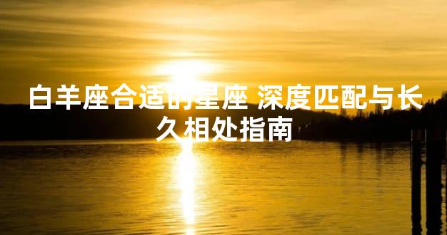 白羊座合适的星座 深度匹配与长久相处指南